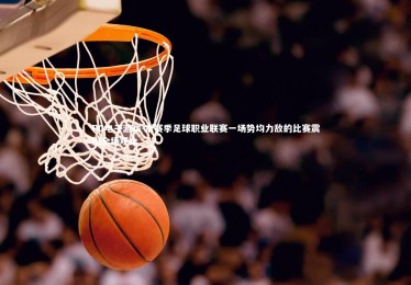 PG电子游戏-本赛季足球职业联赛一场势均力敌的比赛震撼全场观众