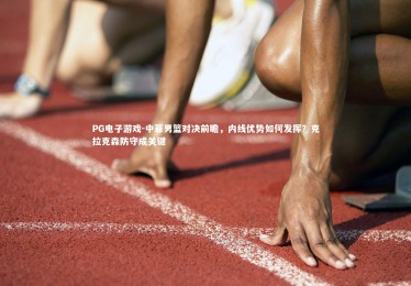 PG电子游戏-中菲男篮对决前瞻，内线优势如何发挥？克拉克森防守成关键