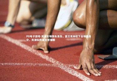 PG电子游戏-天津主场惨负青岛，富兰克林砍下全场最高分，天津队外援克劳福德