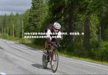 PG电子游戏-阿森纳主教练批评裁判判罚，愤怒离场，阿森纳主教练批评裁判判罚,愤怒离场